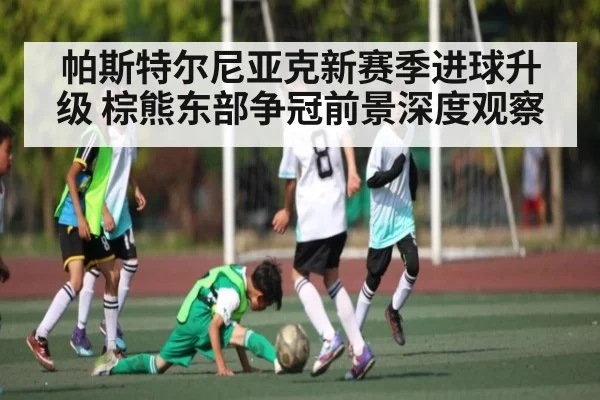 帕斯特尔尼亚克新赛季进球升级 棕熊东部争冠前景深度观察