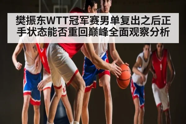 樊振东WTT冠军赛男单复出之后正手状态能否重回巅峰全面观察分析
